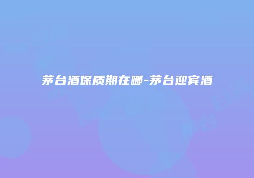 茅台酒保质期在哪-茅台迎宾酒