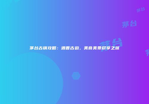 茅台古镇攻略：酒香古韵，美食美景尽享之旅