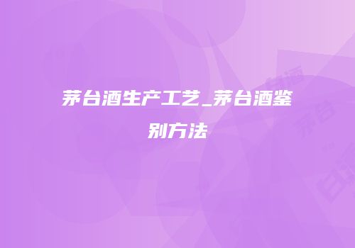 茅台酒生产工艺_茅台酒鉴别方法
