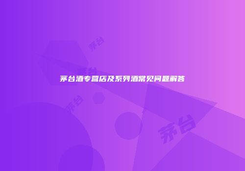 茅台酒专营店及系列酒常见问题解答