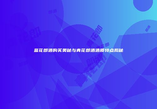 蓝花郎酒购买奥秘与青花郎酒酒质特点揭秘