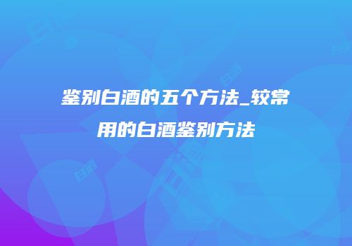 鉴别白酒的五个方法_较常用的白酒鉴别方法