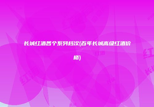 长城红酒各个系列档次(百年长城高级红酒价格)