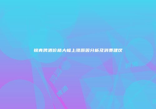 锐青啤酒价格大幅上涨原因分析及消费建议