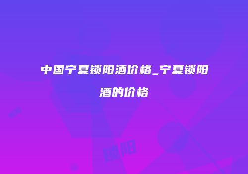 中国宁夏锁阳酒价格_宁夏锁阳酒的价格