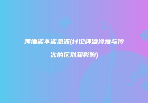 啤酒能不能急冻(讨论啤酒冷藏与冷冻的区别和影响)