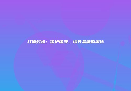 红酒封蜡：保护酒液、提升品味的奥秘