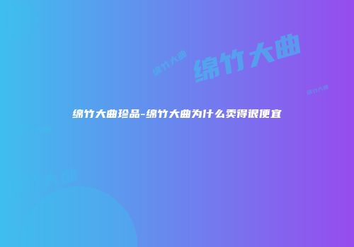 绵竹大曲珍品-绵竹大曲为什么卖得很便宜