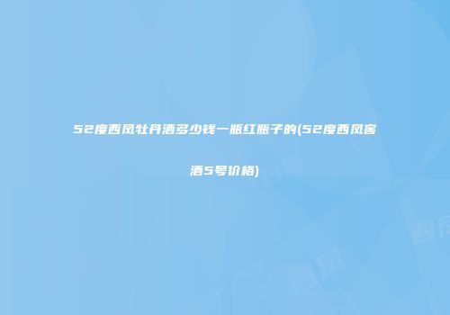52度西凤牡丹酒多少钱一瓶红瓶子的(52度西凤窖酒5号价格)