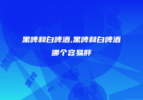 黑啤和白啤酒,黑啤和白啤酒哪个容易胖