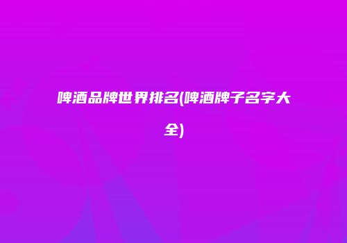 啤酒品牌世界排名(啤酒牌子名字大全)
