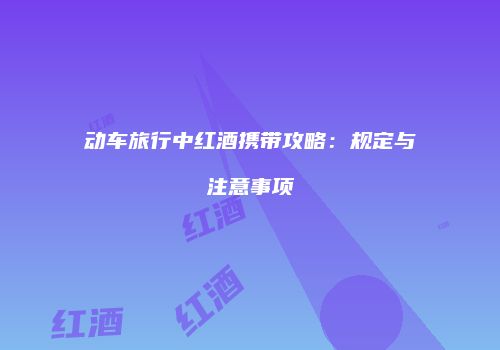 动车旅行中红酒携带攻略：规定与注意事项