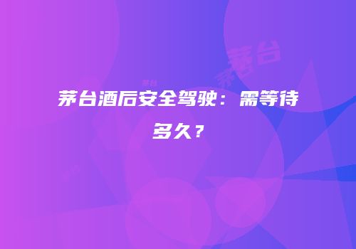 茅台酒后安全驾驶：需等待多久？