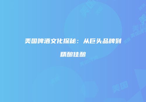 美国啤酒文化探秘：从巨头品牌到精酿佳酿