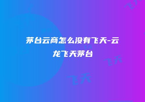 茅台云商怎么没有飞天-云龙飞天茅台