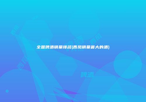 全国啤酒销量排名(西凤销量最大的酒)