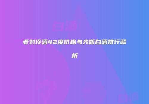 老刘伶酒42度价格与光瓶白酒排行解析