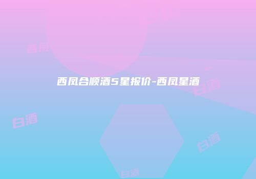 西凤合顺酒5星报价-西凤星酒