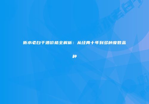 衡水老白干酒价格全解析：从经典十年到多种度数品种