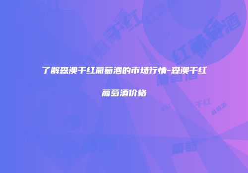 了解森澳干红葡萄酒的市场行情-森澳干红葡萄酒价格