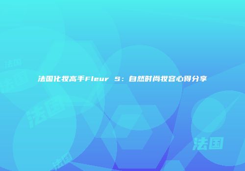 法国化妆高手Fleur S：自然时尚妆容心得分享