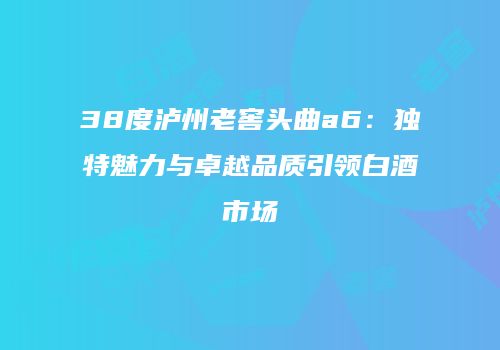 38度泸州老窖头曲a6：独特魅力与卓越品质引领白酒市场