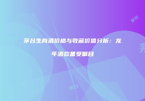 茅台生肖酒价格与收藏价值分析：龙年酒款备受瞩目