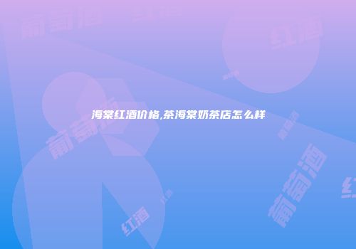 海棠红酒价格,茶海棠奶茶店怎么样
