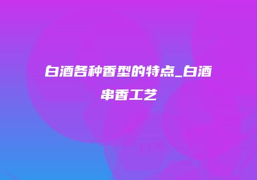 白酒各种香型的特点_白酒串香工艺