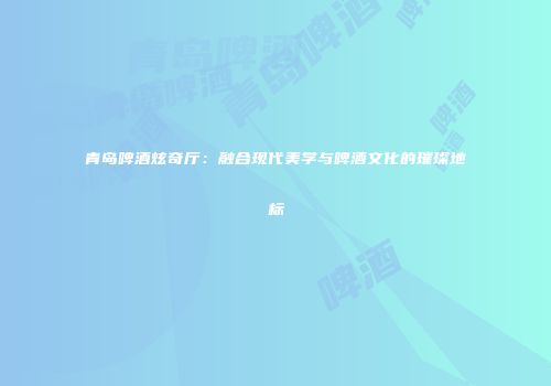 青岛啤酒炫奇厅：融合现代美学与啤酒文化的璀璨地标