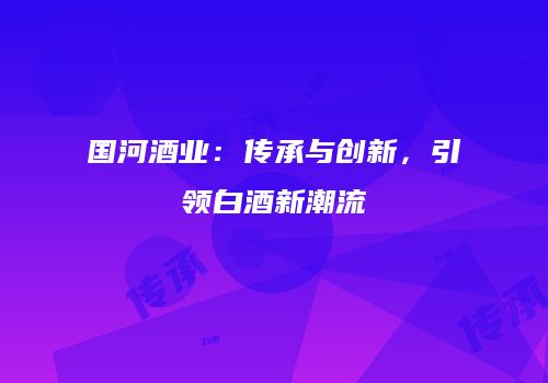国河酒业：传承与创新，引领白酒新潮流