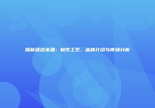 探秘延边米酒：制作工艺、品牌介绍与市场分析