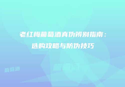 老红梅葡萄酒真伪辨别指南：选购攻略与防伪技巧