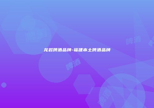 龙岩啤酒品牌-福建本土啤酒品牌
