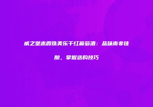 威之堡赤霞珠美乐干红葡萄酒：品味南非佳酿，掌握选购技巧