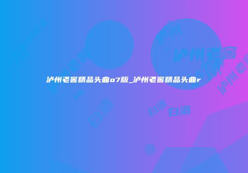 泸州老窖精品头曲o7版_泸州老窖精品头曲r