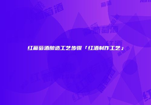 红葡萄酒酿造工艺步骤「红酒制作工艺」