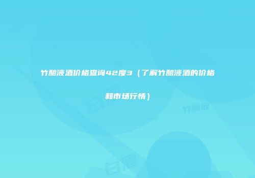 竹酿液酒价格查询42度3（了解竹酿液酒的价格和市场行情）