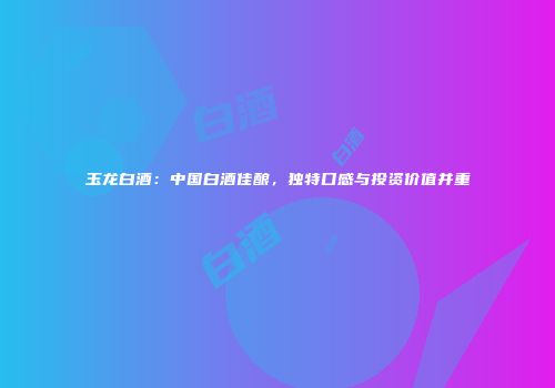 玉龙白酒：中国白酒佳酿，独特口感与投资价值并重