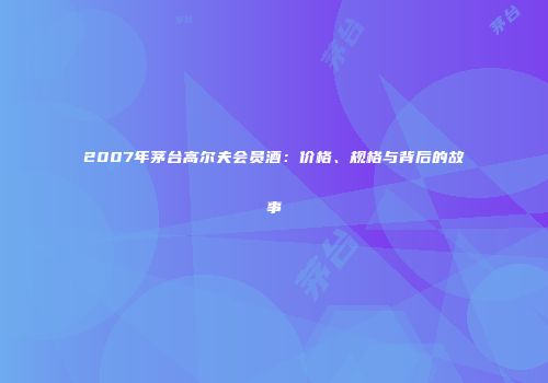 2007年茅台高尔夫会员酒：价格、规格与背后的故事