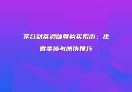 茅台财富酒御尊购买指南：注意事项与防伪技巧