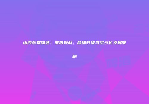 山西燕京啤酒：应对挑战，品牌升级与多元化发展策略