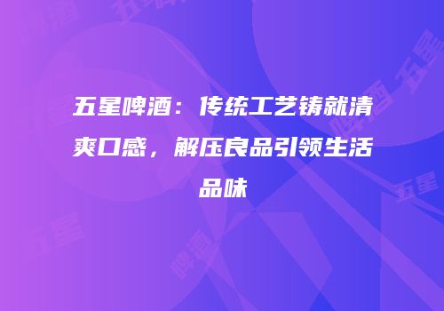 五星啤酒：传统工艺铸就清爽口感，解压良品引领生活品味