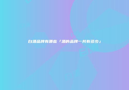 白酒品牌有哪些「酒的品牌一共有多少」