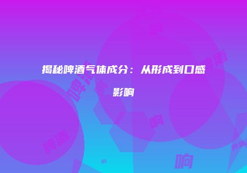 揭秘啤酒气体成分：从形成到口感影响
