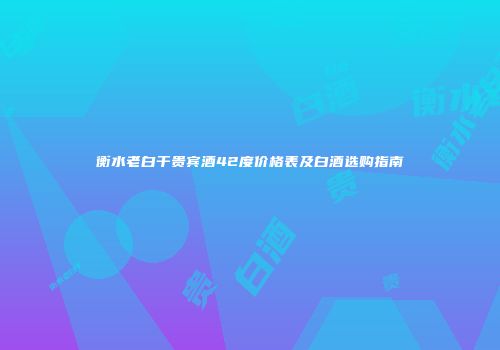 衡水老白干贵宾酒42度价格表及白酒选购指南