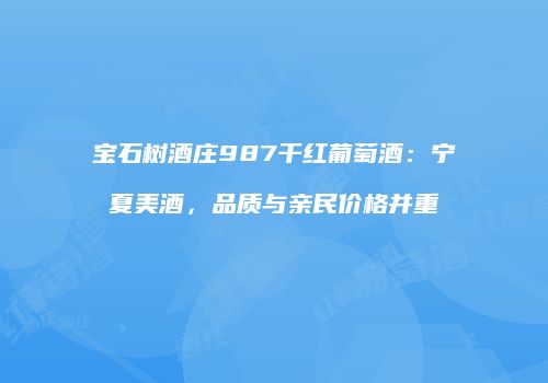 宝石树酒庄987干红葡萄酒：宁夏美酒，品质与亲民价格并重