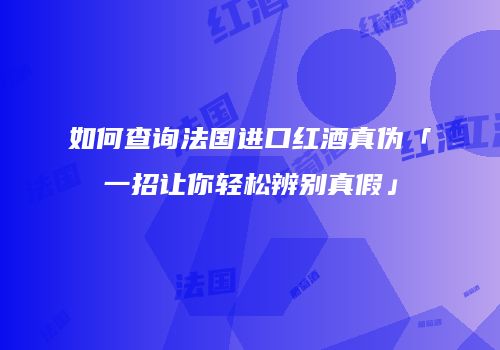 如何查询法国进口红酒真伪「一招让你轻松辨别真假」