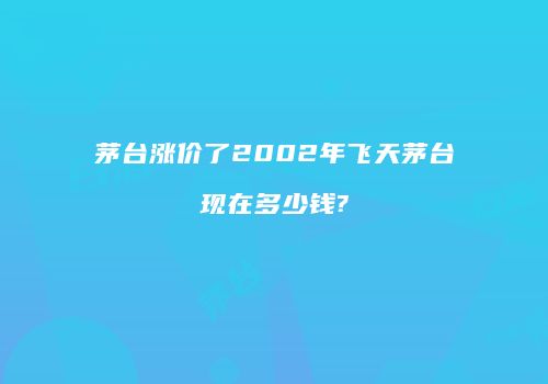 茅台涨价了2002年飞天茅台现在多少钱?