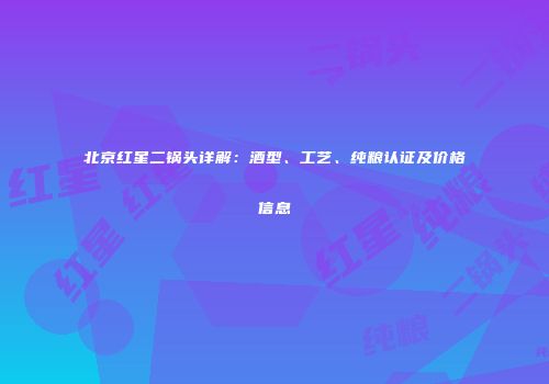 北京红星二锅头详解：酒型、工艺、纯粮认证及价格信息